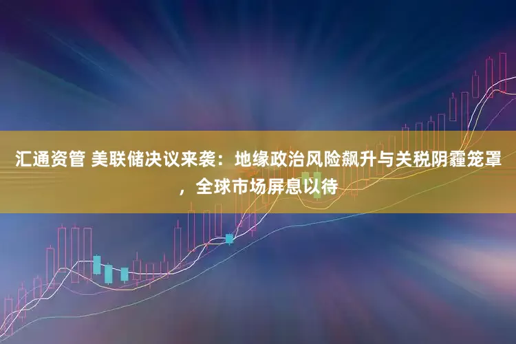 汇通资管 美联储决议来袭：地缘政治风险飙升与关税阴霾笼罩，全球市场屏息以待