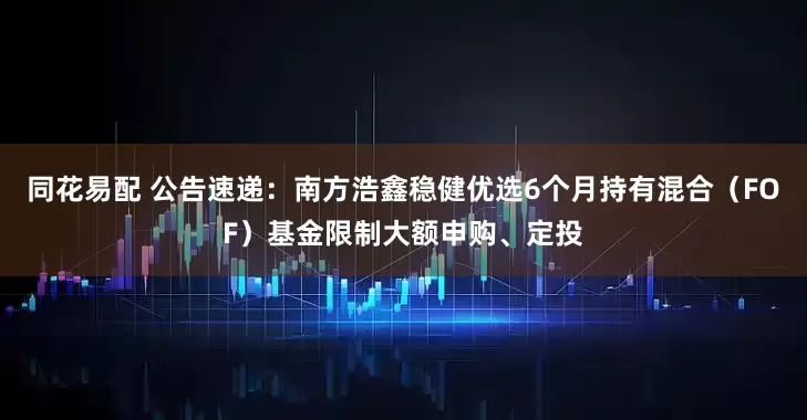 同花易配 公告速递：南方浩鑫稳健优选6个月持有混合（FOF）基金限制大额申购、定投