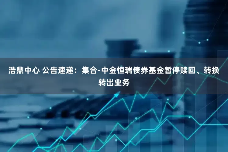 浩鼎中心 公告速递：集合-中金恒瑞债券基金暂停赎回、转换转出业务