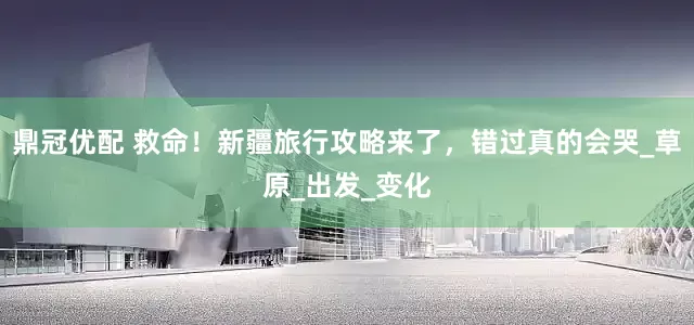 鼎冠优配 救命！新疆旅行攻略来了，错过真的会哭_草原_出发_变化