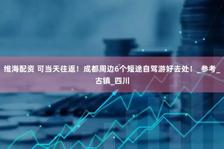 维海配资 可当天往返！成都周边6个短途自驾游好去处！_参考_古镇_四川