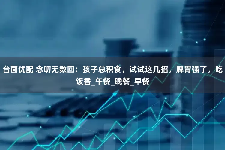 台面优配 念叨无数回：孩子总积食，试试这几招，脾胃强了，吃饭香_午餐_晚餐_早餐