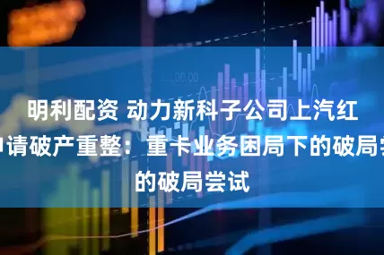明利配资 动力新科子公司上汽红岩申请破产重整：重卡业务困局下的破局尝试