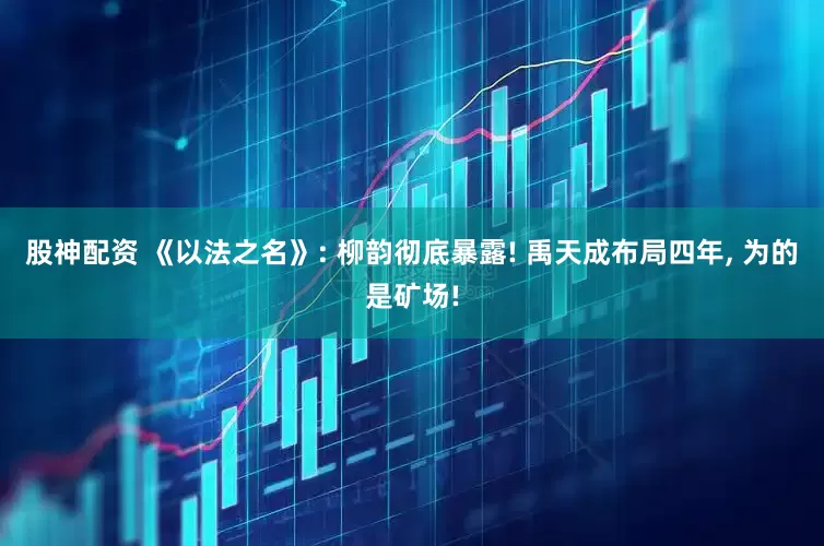 股神配资 《以法之名》: 柳韵彻底暴露! 禹天成布局四年, 为的是矿场!