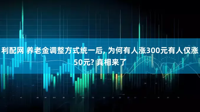 利配网 养老金调整方式统一后, 为何有人涨300元有人仅涨50元? 真相来了