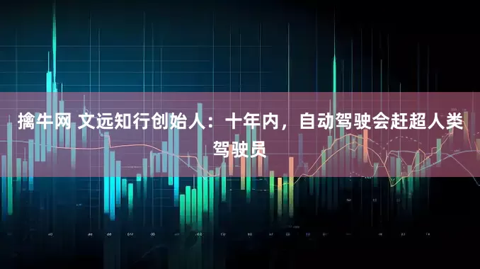 擒牛网 文远知行创始人：十年内，自动驾驶会赶超人类驾驶员