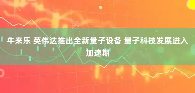 牛来乐 英伟达推出全新量子设备 量子科技发展进入加速期
