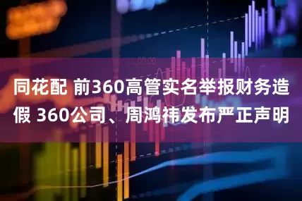 同花配 前360高管实名举报财务造假 360公司、周鸿祎发布严正声明