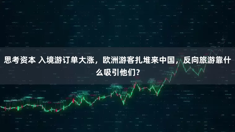 思考资本 入境游订单大涨，欧洲游客扎堆来中国，反向旅游靠什么吸引他们？